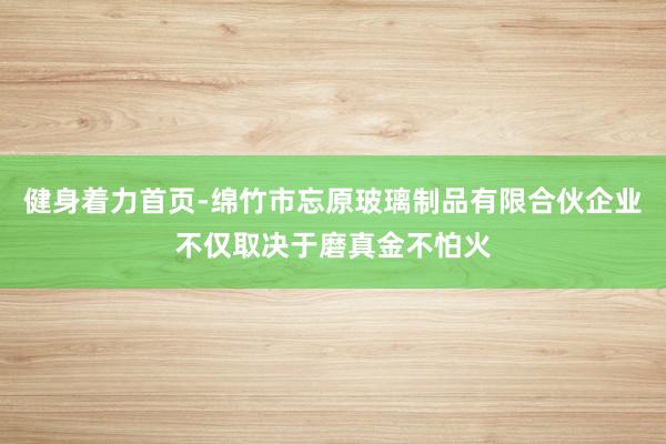 健身着力首页-绵竹市忘原玻璃制品有限合伙企业不仅取决于磨真金不怕火