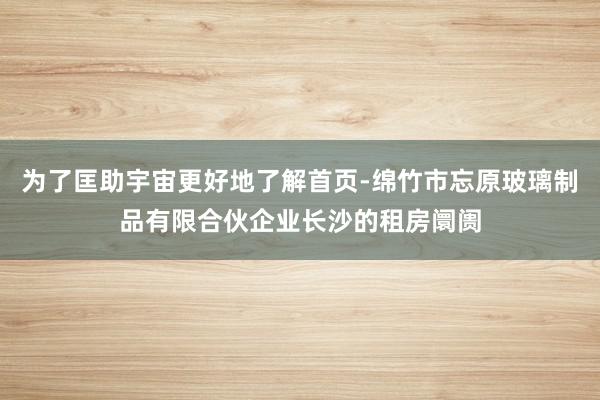 为了匡助宇宙更好地了解首页-绵竹市忘原玻璃制品有限合伙企业长沙的租房阛阓
