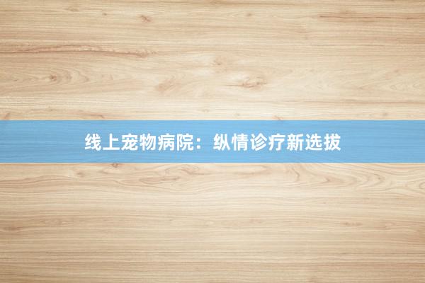 线上宠物病院：纵情诊疗新选拔